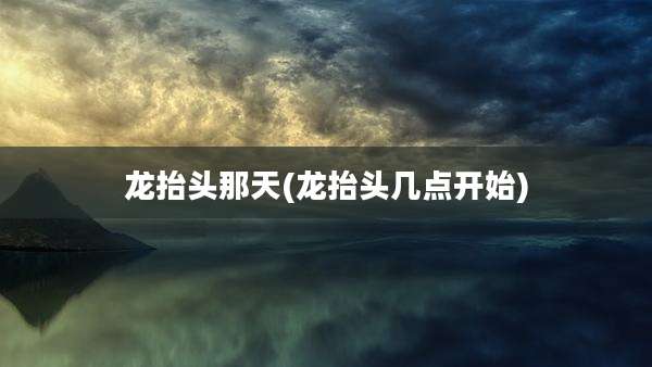 龙抬头那天(龙抬头几点开始)