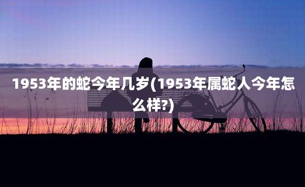 1953年的蛇今年几岁(1953年属蛇人今年怎么样?)