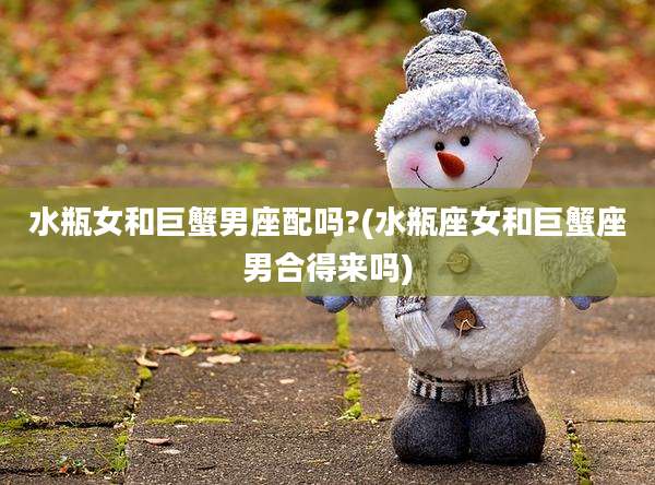 水瓶女和巨蟹男座配吗?(水瓶座女和巨蟹座男合得来吗)