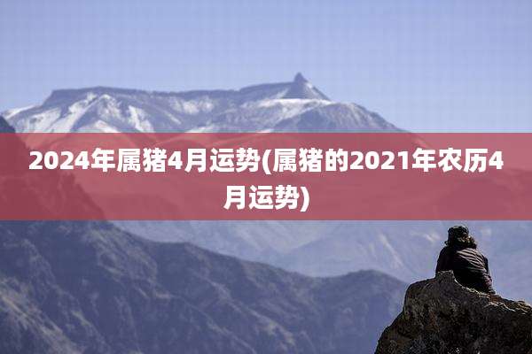 2024年属猪4月运势(属猪的2021年农历4月运势)