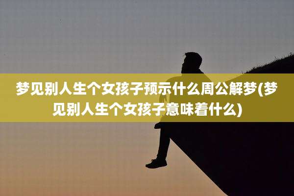 梦见别人生个女孩子预示什么周公解梦(梦见别人生个女孩子意味着什么)