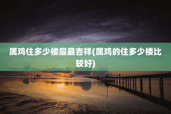 属鸡住多少楼层最吉祥(属鸡的住多少楼比较好)