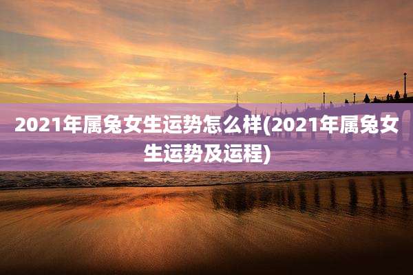 2021年属兔女生运势怎么样(2021年属兔女生运势及运程)