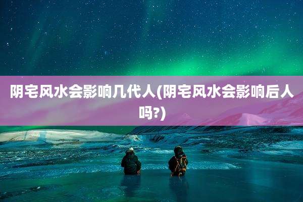 阴宅风水会影响几代人(阴宅风水会影响后人吗?)