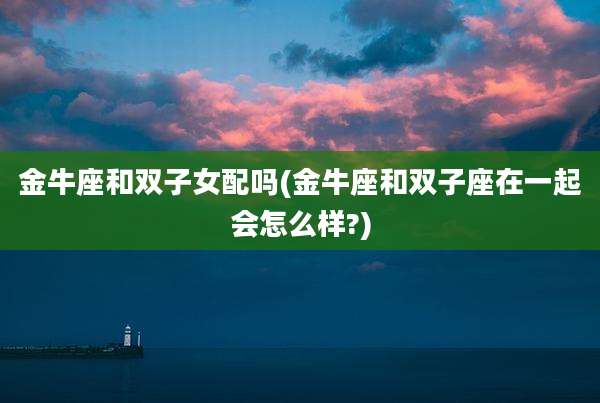 金牛座和双子女配吗(金牛座和双子座在一起会怎么样?)