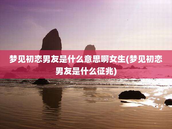 梦见初恋男友是什么意思啊女生(梦见初恋男友是什么征兆)