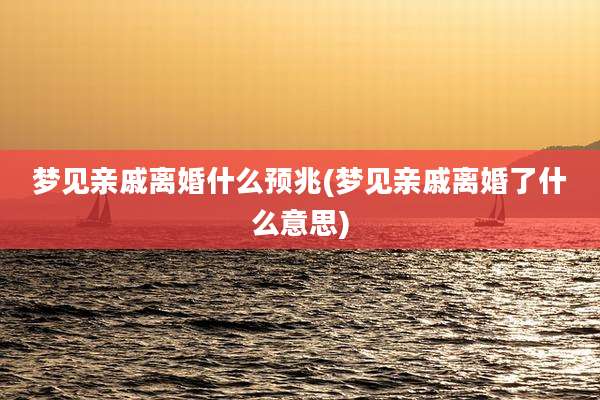 梦见亲戚离婚什么预兆(梦见亲戚离婚了什么意思)
