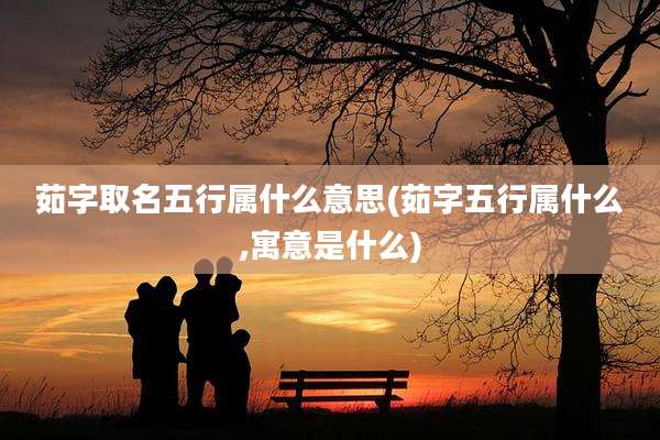 茹字取名五行属什么意思(茹字五行属什么,寓意是什么)