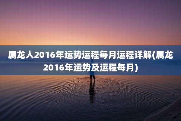 属龙人2016年运势运程每月运程详解(属龙2016年运势及运程每月)