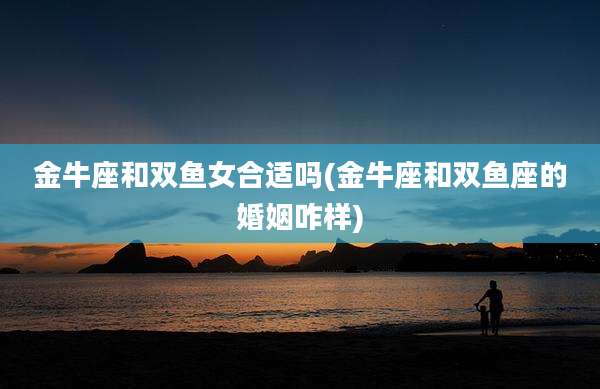 金牛座和双鱼女合适吗(金牛座和双鱼座的婚姻咋样)