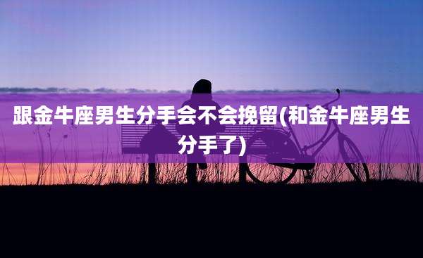 跟金牛座男生分手会不会挽留(和金牛座男生分手了)