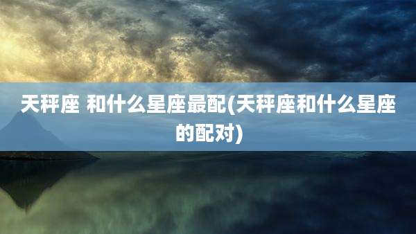 天秤座 和什么星座最配(天秤座和什么星座的配对)