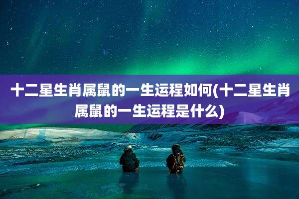 十二星生肖属鼠的一生运程如何(十二星生肖属鼠的一生运程是什么)