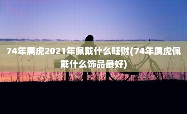 74年属虎2021年佩戴什么旺财(74年属虎佩戴什么饰品最好)