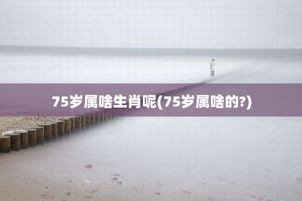 75岁属啥生肖呢(75岁属啥的?)