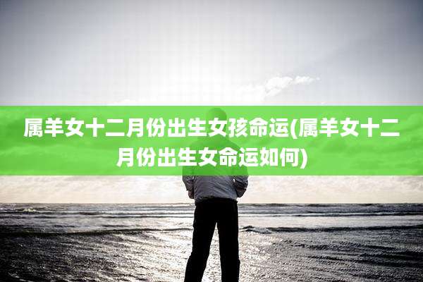 属羊女十二月份出生女孩命运(属羊女十二月份出生女命运如何)