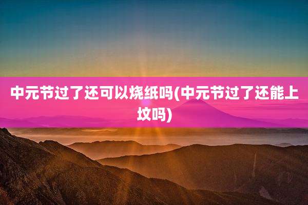 中元节过了还可以烧纸吗(中元节过了还能上坟吗)