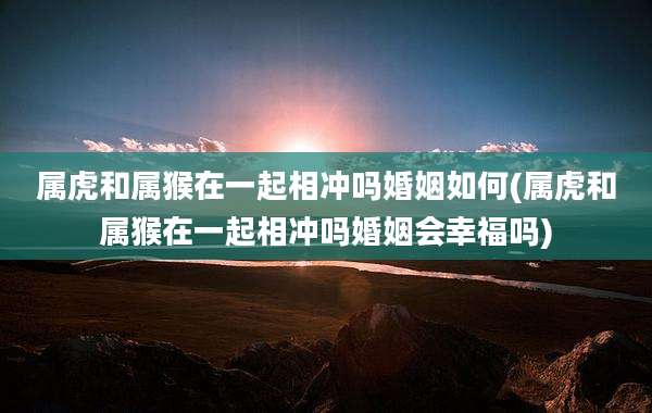 属虎和属猴在一起相冲吗婚姻如何(属虎和属猴在一起相冲吗婚姻会幸福吗)