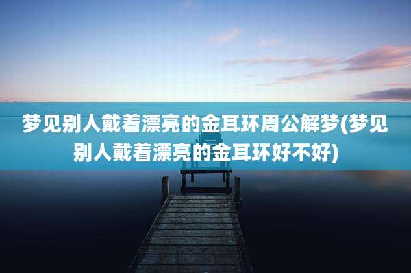 梦见别人戴着漂亮的金耳环周公解梦(梦见别人戴着漂亮的金耳环好不好)