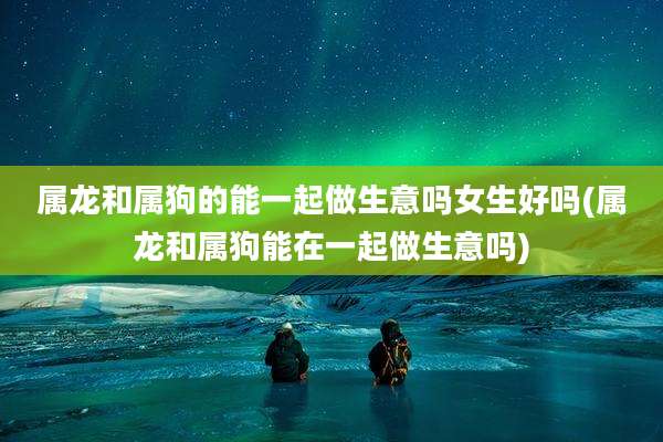 属龙和属狗的能一起做生意吗女生好吗(属龙和属狗能在一起做生意吗)