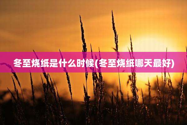 冬至烧纸是什么时候(冬至烧纸哪天最好)