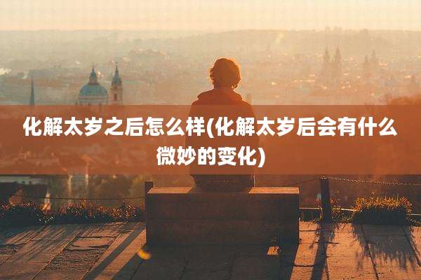 化解太岁之后怎么样(化解太岁后会有什么微妙的变化)