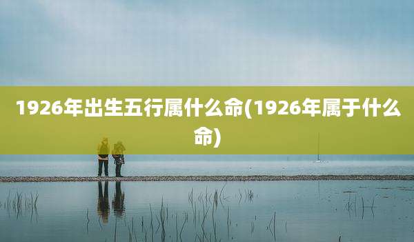 1926年出生五行属什么命(1926年属于什么命)