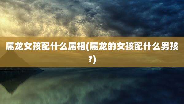属龙女孩配什么属相(属龙的女孩配什么男孩?)