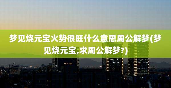 梦见烧元宝火势很旺什么意思周公解梦(梦见烧元宝,求周公解梦?)
