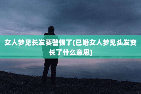 女人梦见长发要警惕了(已婚女人梦见头发变长了什么意思)