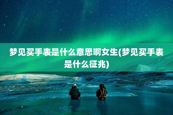 梦见买手表是什么意思啊女生(梦见买手表是什么征兆)