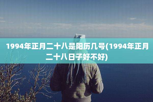 1994年正月二十八是阳历几号(1994年正月二十八日子好不好)