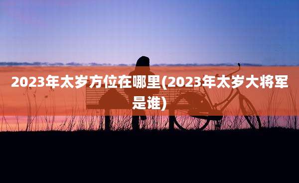 2023年太岁方位在哪里(2023年太岁大将军是谁)