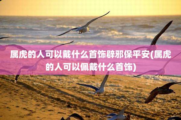 属虎的人可以戴什么首饰辟邪保平安(属虎的人可以佩戴什么首饰)