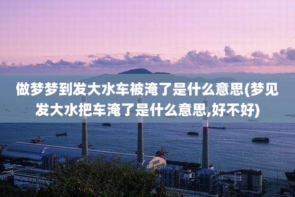 做梦梦到发大水车被淹了是什么意思(梦见发大水把车淹了是什么意思,好不好)
