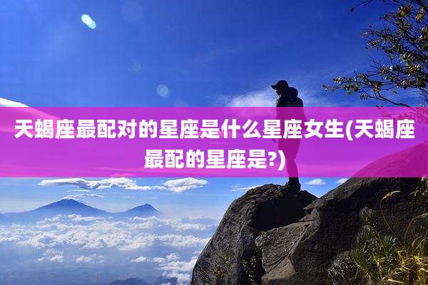 天蝎座最配对的星座是什么星座女生(天蝎座最配的星座是?)