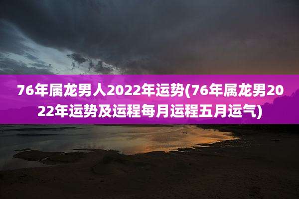 76年属龙男人2022年运势(76年属龙男2022年运势及运程每月运程五月运气)