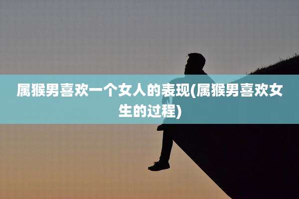 属猴男喜欢一个女人的表现(属猴男喜欢女生的过程)