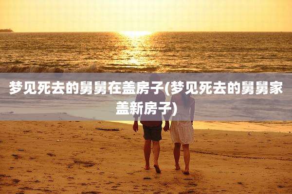 梦见死去的舅舅在盖房子(梦见死去的舅舅家盖新房子)