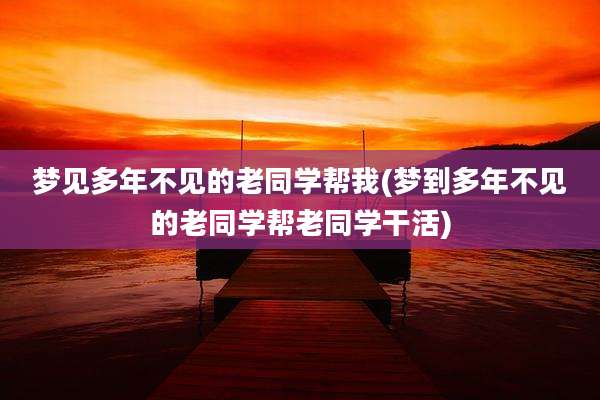 梦见多年不见的老同学帮我(梦到多年不见的老同学帮老同学干活)