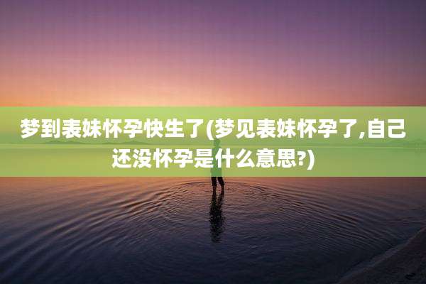 梦到表妹怀孕快生了(梦见表妹怀孕了,自己还没怀孕是什么意思?)