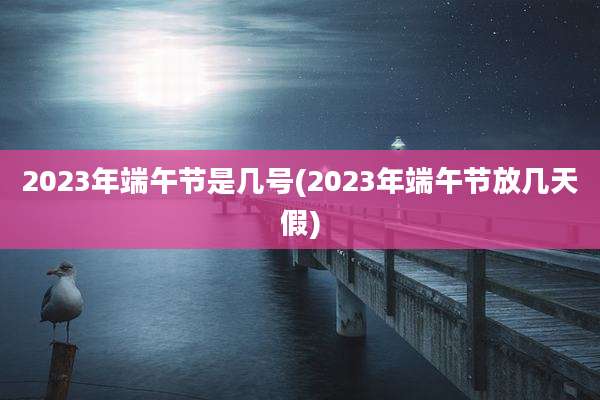 2023年端午节是几号(2023年端午节放几天假)