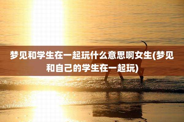 梦见和学生在一起玩什么意思啊女生(梦见和自己的学生在一起玩)