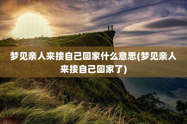 梦见亲人来接自己回家什么意思(梦见亲人来接自己回家了)
