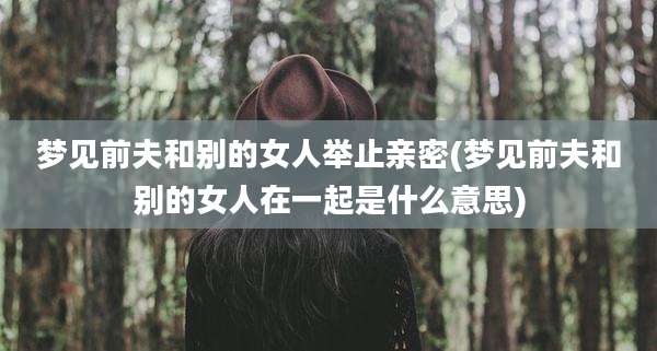 梦见前夫和别的女人举止亲密(梦见前夫和别的女人在一起是什么意思)