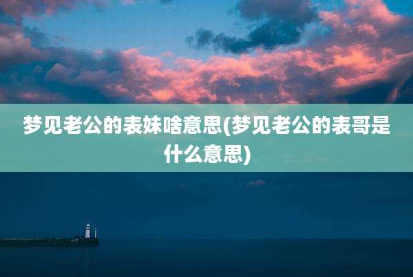 梦见老公的表妹啥意思(梦见老公的表哥是什么意思)