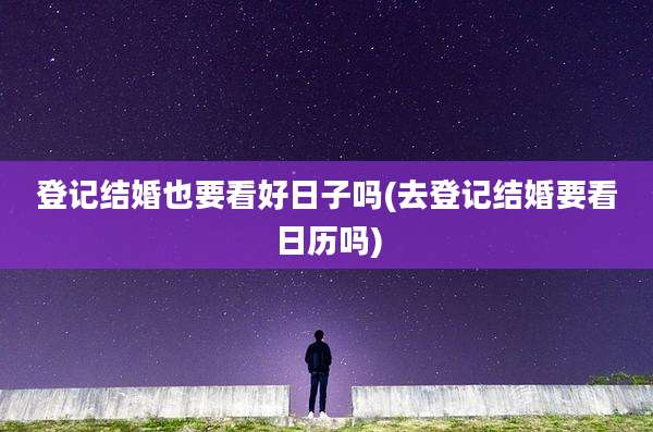 登记结婚也要看好日子吗(去登记结婚要看日历吗)