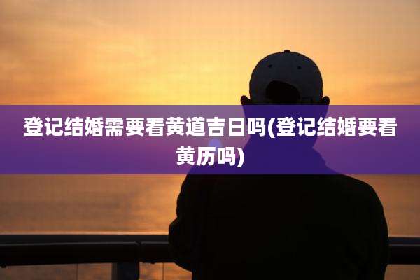 登记结婚需要看黄道吉日吗(登记结婚要看黄历吗)