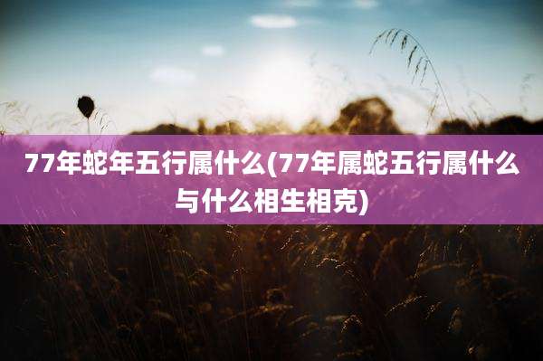 77年蛇年五行属什么(77年属蛇五行属什么与什么相生相克)