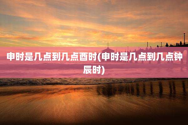 申时是几点到几点酉时(申时是几点到几点钟辰时)